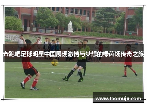 奔跑吧足球明星中国展现激情与梦想的绿茵场传奇之旅